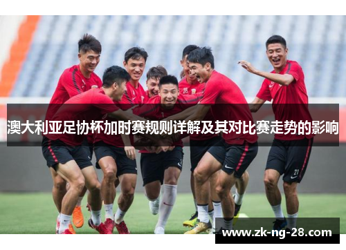 澳大利亚足协杯加时赛规则详解及其对比赛走势的影响