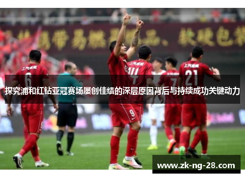 探究浦和红钻亚冠赛场屡创佳绩的深层原因背后与持续成功关键动力
