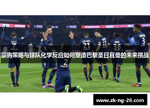 豪购策略与球队化学反应如何塑造巴黎圣日耳曼的未来挑战