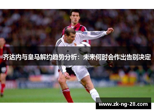 齐达内与皇马解约趋势分析：未来何时会作出告别决定